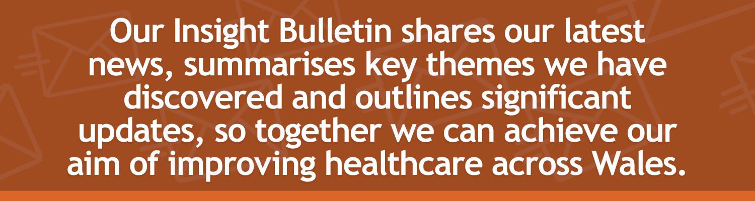 Our Insight Bulletin shares our latest news, summarises key themes we have discovered and outlines significant updates, so together we can achieve our aim of improving healthcare across Wales.