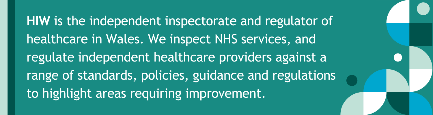hiw is an independent inspectorate and regulator of healthcare in Wales. We inspect NHS services, and regulate independent healthcare providers against a range of standards, policies, guidance and regulations to highlight areas requiring improvement.