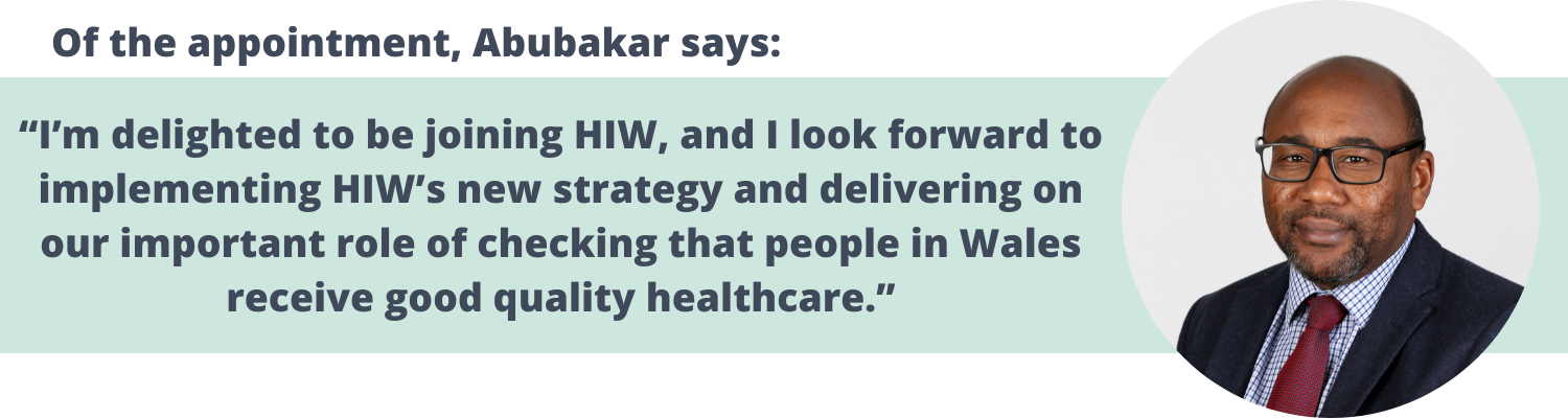 Of the appointment, Abubakar says: “I’m delighted to be joining HIW, and I look forward to implementing HIW’s new strategy and delivering on our important role of checking that people in Wales receive good quality healthcare.”