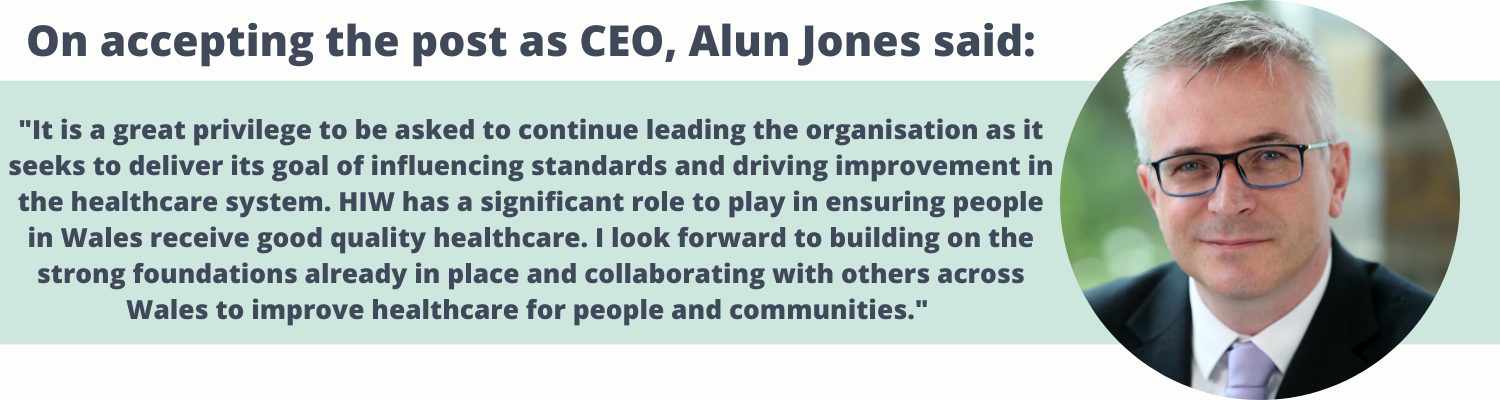 On accepting the post as CEO, Alun Jones said:  "It is a great privilege to be asked to continue leading the organisation as it seeks to deliver its goal of influencing standards and driving improvement in the healthcare system. HIW has a significant role to play in ensuring people in Wales receive good quality healthcare. I look forward to building on the strong foundations already in place and collaborating with others across Wales to improve healthcare for people and communities." 