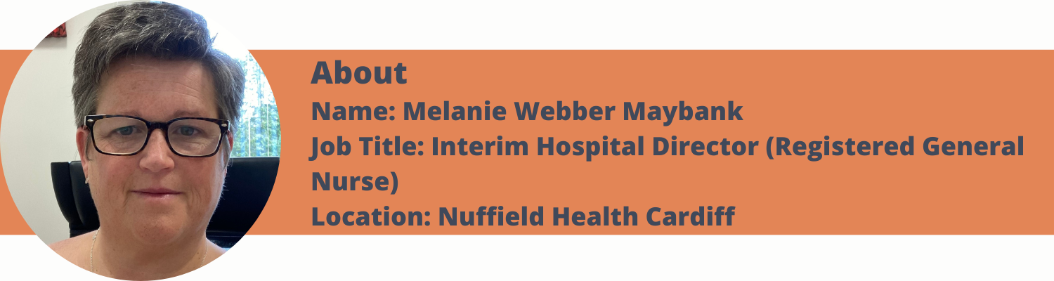 About Name: Melanie Webber Maybank Job Title: Interim Hospital Director (Registered General Nurse) Location: Nuffield Health Cardiff