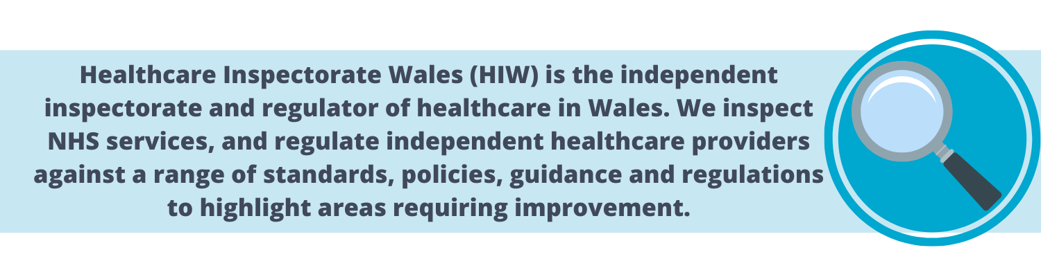 Healthcare Inspectorate Wales (HIW) in the independent inspectorate and regulator of healthcare in Wales. We inspect NHS services, and regulate independent healthcare providers against a range of standards, policies, guidance and regulations to highlight areas requiring improvement.