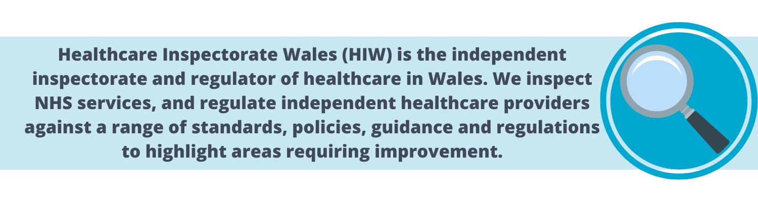 healthcare inspectorate wales (HIW) is the independent inspectorate and regulator of healthcare in Wales, We inspect NHS services, and regulate independent heakthcare providers against a range of standards, policies, guidanceand regulations to highlight areas requiring improvement.